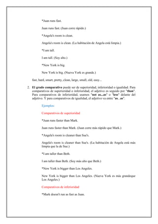 *Juan runs fast.

           Juan runs fast. (Juan corre rápido.)

           *Angela's room is clean.

           Angela's room is clean. (La habitación de Angela está limpia.)

           *I am tall.

           I am tall. (Soy alto.)

           *New York is big.

           New York is big. (Nueva York es grande.)

   fast, hard, smart, pretty, clean, large, small, old, easy...

2. El grado comparativo puede ser de superioridad, inferioridad o igualidad. Para
   comparativos de superioridad o inferioridad, el adjetivo es seguido por "than".
   Para comparativos de inferioridad, usamos "not as...as" o "less" delante del
   adjetivo. Y para comparativos de igualidad, el adjetivo va entre "as...as".

           Ejemplos:

           Comparativos de superioridad

           *Juan runs faster than Mark.

           Juan runs faster than Mark. (Juan corre más rápido que Mark.)

           *Angela's room is cleaner than Sue's.

           Angela's room is cleaner than Sue's. (La habitación de Angela está más
           limpia que la de Sue.)

           *I am taller than Beth.

           I am taller than Beth. (Soy más alto que Beth.)

           *New York is bigger than Los Angeles.

           New York is bigger than Los Angeles. (Nueva York es más grandeque
           Los Angeles.)

           Comparativos de inferioridad

           *Mark doesn't run as fast as Juan.
 