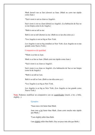 Mark doesn't run as fast (slower) as Juan. (Mark no corre tan rápido
              como Juan.)

              *Sue's room is not as clean as Angela's.

              Sue's room is not as clean (dirtier) as Angela's. (La habitación de Sue no
              es tan limpia como la de Angela.)

              *Beth is not as tall as me.

              Beth is not as tall (shorter) as me. (Beth no es tan alta como yo.)

              *Los Angeles is not as big as New York.

              Los Angeles is not as big (smaller) as New York. (Los Angeles no es tan
              grande como Nueva York.)

              Comparativos de igualidad

              *Mark is as fast as Juan.

              Mark is as fast as Juan. (Mark corre tan rápido como Juan.)

              *Sue's room is as clean as Angela's.

              Sue's room is as clean as Angela's. (La habitación de Sue es tan limpia
              como la de Angela.)

              *Beth is as tall as I am.

              Beth is as tall as I am. (Beth es tan alta como yo.)

              *Los Angeles is as big as New York.

              Los Angeles is as big as New York. (Los Angeles es tan grande como
              Nueva York.)

Nota: Podemos modificar un comparativo con un cuantificador (much, a lot, a little,
slightly...).

                      Ejemplos:

                      *Juan runs a lot faster than Mark.

                      Juan runs a lot faster than Mark. (Juan corre mucho más rápido
                      que Mark.)

                      *I am slightly taller than Beth.

                      I am slightly taller than Beth. (Soy un poco más alta que Beth.)
 