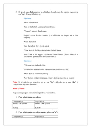 3. El grado superlativo denota la calidad en el grado más alto y como espanol, se
      usa "the" delante del adjetivo.

               Ejemplos:

               *Juan is the fastest.

               Juan is the fastest. (Juan es el más rápido.)

               *Angela's room is the cleanest.

               Angela'a room is the cleanest. (La habitación de Angela es la más
               limpia.)

               *I am the tallest.

               I am the tallest. (Soy el más alto.)

               *New York is the biggest city in the United States.

               New York is the biggest city in the United States. (Nueva York el la
               cuidad más grande de los Estados Unidos.)

               Ejemplos:

               *His smartest student is Lisa.

               His smartest student is Lisa. (Su estudiante más lista es Lisa.)

               *New York is coldest in January.

               New York is coldest in January. (Nueva York es más frio en enero.)

Nota: Si el adjetivo es posesivo, no se usa "the". Además no se usa "the" si
comparamos algo con si mismo.

Form (Forma)

Hay unas reglas para formar el comparativo y superlativo.

   1. Para adjetivos de una sílaba:

Comparativo                    Superlativo
añade: "-er" (faster           añade: "-est" (fastest

faster)                        fastest)

   2. Para adjetivos de una sílaba que terminan en "e":

Comparativo                    Superlativo
 