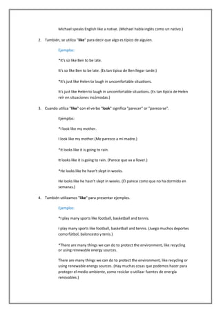 Michael speaks English like a native. (Michael habla inglés como un nativo.)

2. También, se utiliza "like" para decir que algo es típico de alguien.

            Ejemplos:

            *It's so like Ben to be late.

            It's so like Ben to be late. (Es tan típico de Ben llegar tarde.)

            *It's just like Helen to laugh in uncomfortable situations.

            It's just like Helen to laugh in uncomfortable situations. (Es tan típico de Helen
            reír en situaciones incómodas.)

3. Cuando utiliza "like" con el verbo "look" significa "parecer" or "parecerse".

            Ejemplos:

            *I look like my mother.

            I look like my mother.(Me parezco a mi madre.)

            *It looks like it is going to rain.

            It looks like it is going to rain. (Parece que va a llover.)

            *He looks like he hasn't slept in weeks.

            He looks like he hasn't slept in weeks. (Él parece como que no ha dormido en
            semanas.)

4. También utilizamos "like" para presentar ejemplos.

            Ejemplos:

            *I play many sports like football, basketball and tennis.

            I play many sports like football, basketball and tennis. (Juego muchos deportes
            como fútbol, baloncesto y tenis.)

            *There are many things we can do to protect the environment, like recycling
            or using renewable energy sources.

            There are many things we can do to protect the environment, like recycling or
            using renewable energy sources. (Hay muchas cosas que podemos hacer para
            proteger el medio ambiente, como reciclar o utilizar fuentes de energía
            renovables.)
 