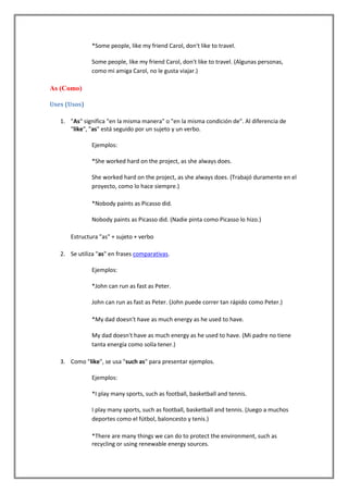 *Some people, like my friend Carol, don't like to travel.

               Some people, like my friend Carol, don't like to travel. (Algunas personas,
               como mi amiga Carol, no le gusta viajar.)

As (Como)

Uses (Usos)

   1. "As" significa "en la misma manera" o "en la misma condición de". Al diferencia de
      "like", "as" está seguido por un sujeto y un verbo.

               Ejemplos:

               *She worked hard on the project, as she always does.

               She worked hard on the project, as she always does. (Trabajó duramente en el
               proyecto, como lo hace siempre.)

               *Nobody paints as Picasso did.

               Nobody paints as Picasso did. (Nadie pinta como Picasso lo hizo.)

       Estructura "as" + sujeto + verbo

   2. Se utiliza "as" en frases comparativas.

               Ejemplos:

               *John can run as fast as Peter.

               John can run as fast as Peter. (John puede correr tan rápido como Peter.)

               *My dad doesn't have as much energy as he used to have.

               My dad doesn't have as much energy as he used to have. (Mi padre no tiene
               tanta energía como solía tener.)

   3. Como "like", se usa "such as" para presentar ejemplos.

               Ejemplos:

               *I play many sports, such as football, basketball and tennis.

               I play many sports, such as football, basketball and tennis. (Juego a muchos
               deportes como el fútbol, baloncesto y tenis.)

               *There are many things we can do to protect the environment, such as
               recycling or using renewable energy sources.
 