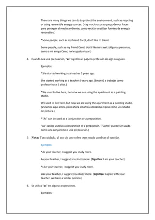 There are many things we can do to protect the environment, such as recycling
            or using renewable energy sources. (Hay muchas cosas que podemos hacer
            para proteger el medio ambiente, como reciclar o utilizar fuentes de energía
            renovables.)

            *Some people, such as my friend Carol, don't like to travel.

            Some people, such as my friend Carol, don't like to travel. (Algunas personas,
            como a mi amiga Carol, no les gusta viajar.)

4. Cuando sea una preposición, "as" significa el papel o profesión de algo o alguien.

            Ejemplos:

            *She started working as a teacher 5 years ago.

            She started working as a teacher 5 years ago. (Empezó a trabajar como
            profesor hace 5 años.)

            *We used to live here, but now we are using the apartment as a painting
            studio.

            We used to live here, but now we are using the apartment as a painting studio.
            (Vivíamos aquí antes, pero ahora estamos utilizando el piso como un estudio
            de pintura.)

            *"As" can be used as a conjunction or a preposition.

            "As" can be used as a conjunction or a preposition. ("Como" puede ser usado
            como una conjunción o una preposición.)

5. Nota: Ten cuidado, el uso de uno sobre otro puede cambiar el sentido.

            Ejemplos:

            *As your teacher, I suggest you study more.

            As your teacher, I suggest you study more. [Significa: I am your teacher]

            *Like your teacher, I suggest you study more.

            Like your teacher, I suggest you study more. [Significa: I agree with your
            teacher, we have a similar opinion]

6. Se utiliza "as" en algunas expresiones.

            Ejemplos:
 