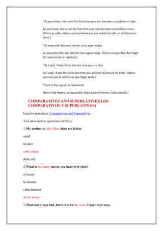 *As you know, this is not the first time your son has been a problem in class.

                 As you know, this is not the first time your son has been a problem in class.
                 (Como ya sabe, esto no es la primera vez que su hijo ha sido un problema en
                 clase.)

                 *As expected, Ben was late for class again today.

                 As expected, Ben was late for class again today. (Como se esperaba, Ben llegó
                 de nuevo tarde a clase hoy.)

                 *As I said, I hope this is the last time you are late.

                 As I said, I hope this is the last time you are late. (Como ya he dicho, espero
                 que esta sea la última vez que llegas tarde.)

                 *Here is the report, as requested.

                 Here is the report, as requested. (Aquí está el informe, como solicitó.)

   COMPARATIVES AND SUPERLATIVES(LOS
   COMPARATIVOS Y SUPERLATIVOS)

Lección gramática: Comparatives and Superlatives

You answered no questions correctly.

1-My mother is cthe oldest than my father.

a)old

b)older

c)the oldest

d)the old

2-What is the funny movie you have ever seen?

a) funny

b) funnier

c)the funniest

d) the funny

3-That movie was bad, but it wasn't the worst I have ever seen.
 
