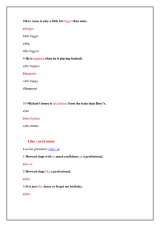 8H-er room is only a little bit bigger than mine.

a)bigger

b)the bigger

c)big

d)he biggest

9-He is happiest when he is playing football.

a)the happier

b)happiest

c)the happy

d)happyest

.

10-Michael's house is the furthest from the train than Betty's.

a)far

b)the furthest

c)the farther



    Like / as (Como)

Lección gramática: Like / as

1-Howard sings with as much confidence as a professional.

a)as, as

2-Howard sings like a professional.

a)like

3-It is just like Jenny to forget my birthday.

a)like
 