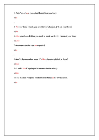 4-Peter's workasa consultant keeps him very busy.

a)as

.

5-As your boss, I think you need to work harder. [= I am your boss]

a)As

6-Like your boss, I think you need to work harder. [= I am not your boss]

a)Like

7-Vanessa won the race, as expected.

a)as

.

8-You're bedroom is a mess. It's like a bomb exploded in there!

a)like

9-It looks like it's going to be another beautiful day.

a)like

10-He blamed everyone else for his mistakes as he always does.

a)as
 