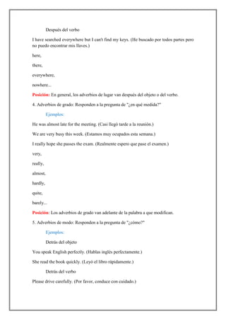 Después del verbo

I have searched everywhere but I can't find my keys. (He buscado por todos partes pero
no puedo encontrar mis llaves.)

here,

there,

everywhere,

nowhere...

Posición: En general, los adverbios de lugar van después del objeto o del verbo.

4. Adverbios de grado: Responden a la pregunta de "¿en qué medida?"

          Ejemplos:

He was almost late for the meeting. (Casi llegó tarde a la reunión.)

We are very busy this week. (Estamos muy ocupados esta semana.)

I really hope she passes the exam. (Realmente espero que pase el examen.)

very,

really,

almost,

hardly,

quite,

barely...

Posición: Los adverbios de grado van adelante de la palabra a que modifican.

5. Adverbios de modo: Responden a la pregunta de "¿cómo?"

          Ejemplos:

          Detrás del objeto

You speak English perfectly. (Hablas inglés perfectamente.)

She read the book quickly. (Leyó el libro rápidamente.)

          Detrás del verbo

Please drive carefully. (Por favor, conduce con cuidado.)
 