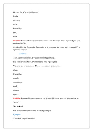 He runs fast. (Corre rápidamente.)

loudly,

carefully,

softly,

beautifully,

fast,

hard...

Posición: Los adverbios de modo van detrás del objeto directo. Si no hay un objeto, van
detrás del verbo.

6. Adverbios de frecuencia: Responden a la preguntas de "¿con qué frecuencia?" o
"¿cuántas veces?"

          Ejemplos:

They are frequently late. (Frecuentemente llegan tarde.)

She usually wears black. (Normalmente lleva ropa negra.)

We never eat in restaurants. (Nunca comemos en restaurantes.)

often,

frequently,

usually,

sometimes,

rarely,

seldom,

never...

Posición: Los adverbios de frecuencia van delante del verbo, pero van detrás del verbo

"to be."

WARNING!

Los adverbios nunca van entre el verbo y el objeto.

Ejemplos:

You speak English perfectly.
 