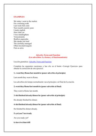 EXAMPLES

Me today i went to the market
I'm a morning walk
Last week fish comi
Next month cumolo years
I study english
Here isthe cat
I was standingthere
Verycuteanita
Reallyis angrytalia
She speaks out loud
The carefully managed
Often traveled toaquito
Ften as arros


                             Adverbs: Form and Function
                     (Los adverbios: La forma y el funcionamiento)

Lección gramática: Adverbs: Form and Function

Completa las siguientes cuestiones y haz clic en el botón -Corregir Ejercicio- para
obtener la corrección de este ejercicio.

1.- went/they/Rome/last month/to (poner adverbio al principio)

Last month they went to Rome.

Los adverbios de tiempo normalmente van al principio o al final de la oración.

2.-went/they/Rome/last month/to (poner adverbio al final)

They went to Rome last month.

3.-his/finished/already/dinner/he (poner adverbio al principio)

He already finished his dinner.

4.-his/finished/already/dinner/he (poner adverbio al final)

He finished his dinner already.

5.-yet/you/?/are/ready

Are you ready yet?

6.-have/we/time/still
 