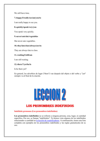 We still have time.

7.-happy/I/really/see/am/you/to

I am really happy to see you.

8.-quickly/speak/very/you

You speak very quickly.

9.-never/eats/she/vegetables

She never eats vegetables.

10.-they/late/class/always/are/to

They are always late to class.

11.-waiting/I/still/am

I am still waiting.

12.-there/?/yet/he/is

Is he there yet?

En general, los adverbios de lugar ("there") van después del objeto o del verbo y "yet"
siempre va al final de la oración.




               Los pronombres indefinidos
Indefinite pronouns (Los pronombres indefinidos)

Los pronombres indefinidos no se refieren a ninguna persona, cosa, lugar, ni cantidad
específica. Por eso, se llaman "indefinidos". Ya hemos visto algunos de los indefinidos
relacionados a cantidad en la lección de cuantificadores. A continuación, tienes una lista
completa con ejemplos de los pronombres indefinidos y las reglas gramaticales de su
uso.
 