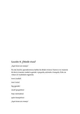 Lección 6 ¿Dónde vives?
¡Aquí tienes un consejo!
En esta lección, aprenderemos a hablar de dónde vivimos. Vamos a ver maneras
de decir si nuestra ciudad es grande o pequeña, animada o tranquila. Echa un
vistazo al vocabulario siguiente.
town (ciudad)
near (cerca)
big (grande)
small (pequeño/a)
busy (animado/a)
quiet (tranquilo/a)
¡Aquí tienes un consejo!
 