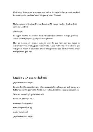 El término "hometown" se emplea para indicar la ciudad en la que crecimos. Está
formado por las palabras "home" (hogar) y "town" (ciudad).
My hometown is Reading. It's near London. (Mi ciudad natal es Reading. Está
cerca de Londres).
¿Sabías que?
En inglés, hay tres maneras de describir los núcleos urbanos: "village" (pueblo),
"town" (ciudad pequeña) y "city" (ciudad grande).
Hay un montón de criterios curiosos sobre lo que hace que una ciudad se
denomine "town" o "city", pero básicamente, lo que realmente debes sabes es que
"village" se refiere a un núcleo urbano más pequeño que "town", y "town", a uno
más pequeño que "city".
Leccion 7 ¿A que te dedicas?
¡Aquí tienes un consejo!
En esta lección, aprenderemos cómo preguntarle a alguien en qué trabaja y a
hablar de nuestra profesión. Aquí tienes parte del contenido que aprenderemos:
What do you do? (¿A qué te dedicas?)
I work in... (Trabajo en...)
restaurant (restaurante)
marketing (marketing)
doctor (médico/a)
¡Aquí tienes un consejo!
 