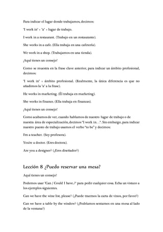 Para indicar el lugar donde trabajamos, decimos:
"I work in" + "a" + lugar de trabajo.
I work in a restaurant. (Trabajo en un restaurante).
She works in a cafe. (Ella trabaja en una cafetería).
We work in a shop. (Trabajamos en una tienda).
¡Aquí tienes un consejo!
Como se muestra en la frase clave anterior, para indicar un ámbito profesional,
decimos:
"I work in" + ámbito profesional. (Realmente, la única diferencia es que no
añadimos la "a" a la frase).
He works in marketing. (Él trabaja en marketing).
She works in finance. (Ella trabaja en finanzas).
¡Aquí tienes un consejo!
Como acabamos de ver, cuando hablamos de nuestro lugar de trabajo o de
nuestra área de especialización, decimos “I work in…“. Sin embargo, para indicar
nuestro puesto de trabajo usamos el verbo “to be” y decimos:
I'm a teacher. (Soy profesora).
You're a doctor. (Eres doctora).
Are you a designer? (¿Eres diseñador?)
Lección 8 ¿Puedo reservar una mesa?
Aquí tienes un consejo!
Podemos usar "Can / Could I have..?" para pedir cualquier cosa. Echa un vistazo a
los ejemplos siguientes.
Can we have the wine list, please? (¿Puede traernos la carta de vinos, por favor?)
Can we have a table by the window? (¿Podríamos sentarnos en una mesa al lado
de la ventana?)
 