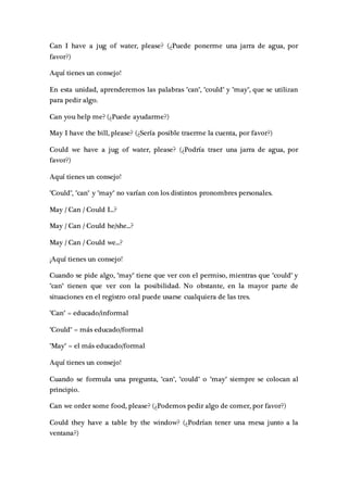 Can I have a jug of water, please? (¿Puede ponerme una jarra de agua, por
favor?)
Aquí tienes un consejo!
En esta unidad, aprenderemos las palabras "can", "could" y "may", que se utilizan
para pedir algo.
Can you help me? (¿Puede ayudarme?)
May I have the bill, please? (¿Sería posible traerme la cuenta, por favor?)
Could we have a jug of water, please? (¿Podría traer una jarra de agua, por
favor?)
Aquí tienes un consejo!
"Could", "can" y "may" no varían con los distintos pronombres personales.
May / Can / Could I...?
May / Can / Could he/she...?
May / Can / Could we...?
¡Aquí tienes un consejo!
Cuando se pide algo, "may" tiene que ver con el permiso, mientras que "could" y
"can" tienen que ver con la posibilidad. No obstante, en la mayor parte de
situaciones en el registro oral puede usarse cualquiera de las tres.
"Can" = educado/informal
"Could" = más educado/formal
"May" = el más educado/formal
Aquí tienes un consejo!
Cuando se formula una pregunta, "can", "could" o "may" siempre se colocan al
principio.
Can we order some food, please? (¿Podemos pedir algo de comer, por favor?)
Could they have a table by the window? (¿Podrían tener una mesa junto a la
ventana?)
 