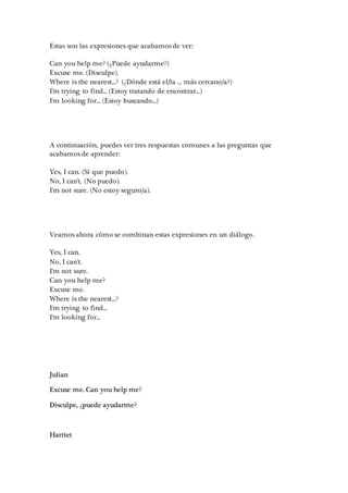 Estas son las expresiones que acabamos de ver:
Can you help me? (¿Puede ayudarme?)
Excuse me. (Disculpe).
Where is the nearest...? (¿Dónde está el/la ... más cercano/a?)
I'm trying to find... (Estoy tratando de encontrar...)
I'm looking for... (Estoy buscando...)
A continuación, puedes ver tres respuestas comunes a las preguntas que
acabamos de aprender:
Yes, I can. (Sí que puedo).
No, I can't. (No puedo).
I'm not sure. (No estoy seguro/a).
Veamos ahora cómo se combinan estas expresiones en un diálogo.
Yes, I can.
No, I can't.
I'm not sure.
Can you help me?
Excuse me.
Where is the nearest...?
I'm trying to find...
I'm looking for...
Julian
Excuse me. Can you help me?
Disculpe, ¿puede ayudarme?
Harriet
 