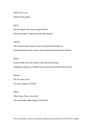 Hello! Yes, I can.
¡Hola! Sí que puedo.
Julian
I'm looking for the nearest supermarket.
Estoy buscando el supermercado más cercano.
Harriet
The nearest supermarket is next to Grand Central Station.
El supermercado más cercano está al lado de Grand Central Station.
Julian
Great, thank you! Also, where is the nearest bus stop?
¡Estupendo, gracias! ¿Y dónde está la parada de autobús más cercana?
Harriet
I'm not sure, sorry!
¡No estoy segura, lo siento!
Julian
That's okay. Have a nice day!
No se preocupe. ¡Que tenga un buen día!
En esta unidad, vamos a aprender palabras para diferentes sitios de la ciudad.
 