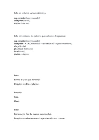 Echa un vistazo a algunos ejemplos.
supermarket (supermercado)
cashpoint (cajero)
station (estación)
Echa otro vistazo a las palabras que acabamos de aprender:
supermarket (supermercado)
cashpoint = ATM (Automatic Teller Machine) (cajero automático)
shop (tienda)
pharmacy (farmacia)
hotel (hotel)
station (estación)
Peter
Excuse me, can you help me?
Disculpe, ¿podría ayudarme?
Passerby
Sure.
Claro.
Peter
I'm trying to find the nearest supermarket.
Estoy intentando encontrar el supermercado más cercano.
 