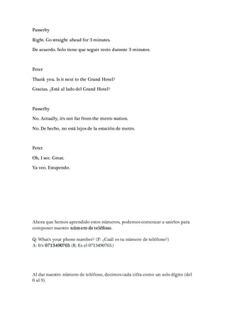 Passerby
Right. Go straight ahead for 3 minutes.
De acuerdo. Solo tiene que seguir recto durante 3 minutos.
Peter
Thank you. Is it next to the Grand Hotel?
Gracias. ¿Está al lado del Grand Hotel?
Passerby
No. Actually, it's not far from the metro station.
No. De hecho, no está lejos de la estación de metro.
Peter
Oh, I see. Great.
Ya veo. Estupendo.
Ahora que hemos aprendido estos números, podemos comenzar a unirlos para
componer nuestro número de teléfono.
Q: What's your phone number? (P: ¿Cuál es tu número de teléfono?)
A: It's 0713490763. (R: Es el 0713490763.)
Al dar nuestro número de teléfono, decimos cada cifra como un solo dígito (del
0 al 9).
 