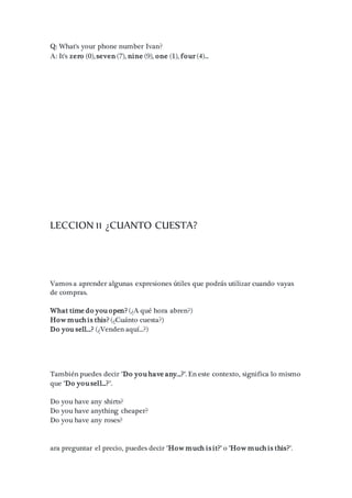 Q: What's your phone number Ivan?
A: It's zero (0), seven (7), nine (9), one (1), four (4)...
LECCION 11 ¿CUANTO CUESTA?
Vamos a aprender algunas expresiones útiles que podrás utilizar cuando vayas
de compras.
What time do you open? (¿A qué hora abren?)
How much is this? (¿Cuánto cuesta?)
Do you sell...? (¿Venden aquí...?)
También puedes decir "Do you have any...?". En este contexto, significa lo mismo
que "Do you sell...?".
Do you have any shirts?
Do you have anything cheaper?
Do you have any roses?
ara preguntar el precio, puedes decir "How much is it?" o "How much is this?".
 