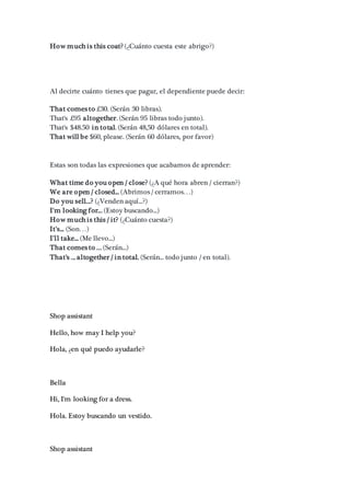 How much is this coat? (¿Cuánto cuesta este abrigo?)
Al decirte cuánto tienes que pagar, el dependiente puede decir:
That comes to £30. (Serán 30 libras).
That's £95 altogether. (Serán 95 libras todo junto).
That's $48.50 in total. (Serán 48,50 dólares en total).
That will be $60, please. (Serán 60 dólares, por favor)
Estas son todas las expresiones que acabamos de aprender:
What time do you open / close? (¿A qué hora abren / cierran?)
We are open / closed... (Abrimos / cerramos…)
Do you sell...? (¿Venden aquí...?)
I'm looking for... (Estoy buscando...)
How much is this / it? (¿Cuánto cuesta?)
It's... (Son…)
I'll take... (Me llevo...)
That comes to ... (Serán...)
That's ... altogether / in total. (Serán... todo junto / en total).
Shop assistant
Hello, how may I help you?
Hola, ¿en qué puedo ayudarle?
Bella
Hi, I'm looking for a dress.
Hola. Estoy buscando un vestido.
Shop assistant
 