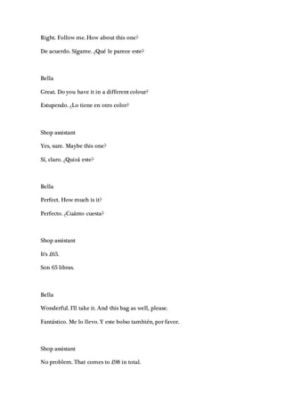 Right. Follow me. How about this one?
De acuerdo. Sígame. ¿Qué le parece este?
Bella
Great. Do you have it in a different colour?
Estupendo. ¿Lo tiene en otro color?
Shop assistant
Yes, sure. Maybe this one?
Sí, claro. ¿Quizá este?
Bella
Perfect. How much is it?
Perfecto. ¿Cuánto cuesta?
Shop assistant
It's £65.
Son 65 libras.
Bella
Wonderful. I'll take it. And this bag as well, please.
Fantástico. Me lo llevo. Y este bolso también, por favor.
Shop assistant
No problem. That comes to £98 in total.
 