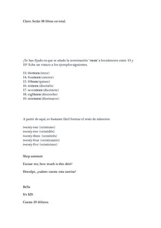 Claro. Serán 98 libras en total.
¿Te has fijado en que se añade la terminación "-teen" a los números entre 13 y
19? Echa un vistazo a los ejemplos siguientes.
13. thirteen (trece)
14. fourteen (catorce)
15. fifteen (quince)
16. sixteen (dieciséis)
17. seventeen (diecisiete)
18. eighteen (dieciocho)
19. nineteen (diecinueve)
A partir de aquí, es bastante fácil formar el resto de números:
twenty-one (veintiuno)
twenty-two (veintidós)
twenty-three (veintitrés)
twenty-four (veinticuatro)
twenty-five (veinticinco)
Shop assistant
Excuse me, how much is this shirt?
Disculpe, ¿cuánto cuesta esta camisa?
Bella
It's $29.
Cuesta 29 dólares.
 