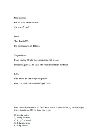 Shop assistant
Oh, ok. What about this one?
Ah, vale. ¿Y esta?
Bella
That shirt is $15.
Esa camisa cuesta 15 dólares.
Shop assistant
Great, thanks. I'll take this one and that hat, please.
Estupendo, gracias. Me llevo esta y aquel sombrero, por favor.
Bella
Sure. That'll be $44 altogether, please.
Claro. En total serán 44 dólares, por favor.
Para formar los números del 20 al 90, se añade la terminación -ty. Sin embargo,
ten en cuenta que 100 no sigue esta regla.
20. twenty (veinte)
30. thirty (treinta)
40. forty (cuarenta)
50. fifty (cincuenta)
60. sixty (sesenta)
 