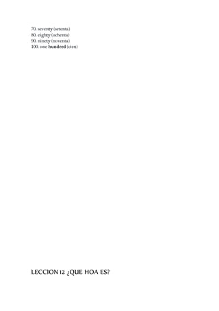 70. seventy (setenta)
80. eighty (ochenta)
90. ninety (noventa)
100. one hundred (cien)
LECCION 12 ¿QUE HOA ES?
 