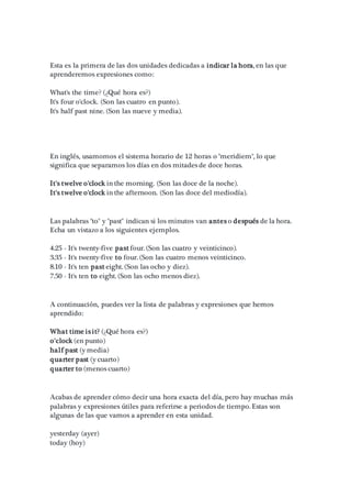 Esta es la primera de las dos unidades dedicadas a indicar la hora, en las que
aprenderemos expresiones como:
What's the time? (¿Qué hora es?)
It's four o'clock. (Son las cuatro en punto).
It's half past nine. (Son las nueve y media).
En inglés, usamomos el sistema horario de 12 horas o "meridiem", lo que
significa que separamos los días en dos mitades de doce horas.
It's twelve o'clock in the morning. (Son las doce de la noche).
It's twelve o'clock in the afternoon. (Son las doce del mediodía).
Las palabras "to" y "past" indican si los minutos van antes o después de la hora.
Echa un vistazo a los siguientes ejemplos.
4.25 - It's twenty-five past four. (Son las cuatro y veinticinco).
3.35 - It's twenty-five to four. (Son las cuatro menos veinticinco.
8.10 - It's ten past eight. (Son las ocho y diez).
7.50 - It's ten to eight. (Son las ocho menos diez).
A continuación, puedes ver la lista de palabras y expresiones que hemos
aprendido:
What time is it? (¿Qué hora es?)
o'clock (en punto)
half past (y media)
quarter past (y cuarto)
quarter to (menos cuarto)
Acabas de aprender cómo decir una hora exacta del día, pero hay muchas más
palabras y expresiones útiles para referirse a periodos de tiempo. Estas son
algunas de las que vamos a aprender en esta unidad.
yesterday (ayer)
today (hoy)
 