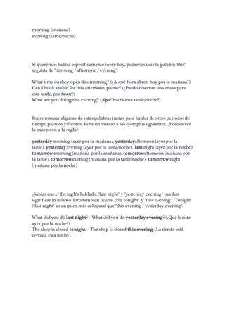 morning (mañana)
evening (tarde/noche)
Si queremos hablar específicamente sobre hoy, podemos usar la palabra "this"
seguida de "morning / afternoon / evening".
What time do they open this morning? (¿A qué hora abren hoy por la mañana?)
Can I book a table for this afternoon, please? (¿Puedo reservar una mesa para
esta tarde, por favor?)
What are you doing this evening? (¿Qué haces esta tarde/noche?)
Podemos usar algunas de estas palabras juntas para hablar de otros periodos de
tiempo pasados y futuros. Echa un vistazo a los ejemplos siguientes. ¿Puedes ver
la excepción a la regla?
yesterday morning (ayer por la mañana), yesterdayafternoon (ayer por la
tarde), yesterday evening (ayer por la tarde/noche), last night (ayer por la noche)
tomorrow morning (mañana por la mañana), tomorrowafternoon (mañana por
la tarde), tomorrow evening (mañana por la tarde/noche), tomorrow night
(mañana por la noche)
¿Sabías que...? En inglés hablado, "last night" y "yesterday evening" pueden
significar lo mismo. Esto también ocurre con "tonight" y "this evening". "Tonight
/ last night" es un poco más coloquial que "this evening / yesterday evening".
What did you do last night? = What did you do yesterday evening? (¿Qué hiciste
ayer por la noche?)
The shop is closed tonight. = The shop is closed this evening. (La tienda está
cerrada esta noche).
 