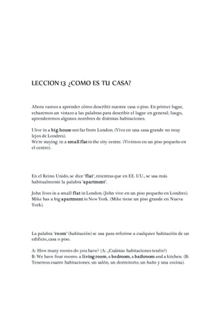 LECCION 13 ¿COMO ES TU CASA?
Ahora vamos a aprender cómo describir nuestra casa o piso. En primer lugar,
echaremos un vistazo a las palabras para describir el lugar en general; luego,
aprenderemos algunos nombres de distintas habitaciones.
I live in a big house not far from London. (Vivo en una casa grande no muy
lejos de Londres).
We're staying in a small flat in the city centre. (Vivimos en un piso pequeño en
el centro).
En el Reino Unido, se dice "flat", mientras que en EE. UU., se usa más
habitualmente la palabra "apartment".
John lives in a small flat in London. (John vive en un piso pequeño en Londres).
Mike has a big apartment in New York. (Mike tiene un piso grande en Nueva
York).
La palabra "room" (habitación) se usa para referirse a cualquier habitación de un
edificio, casa o piso.
A: How many rooms do you have? (A: ¿Cuántas habitaciones tenéis?)
B: We have four rooms: a living room, a bedroom, a bathroom and a kitchen. (B:
Tenemos cuatro habitaciones: un salón, un dormitorio, un baño y una cocina).
 