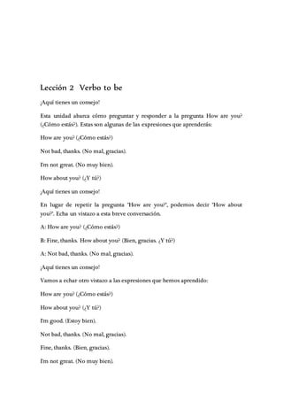Lección 2 Verbo to be
¡Aquí tienes un consejo!
Esta unidad abarca cómo preguntar y responder a la pregunta How are you?
(¿Cómo estás?). Estas son algunas de las expresiones que aprenderás:
How are you? (¿Cómo estás?)
Not bad, thanks. (No mal, gracias).
I'm not great. (No muy bien).
How about you? (¿Y tú?)
¡Aquí tienes un consejo!
En lugar de repetir la pregunta "How are you?", podemos decir "How about
you?". Echa un vistazo a esta breve conversación.
A: How are you? (¿Cómo estás?)
B: Fine, thanks. How about you? (Bien, gracias. ¿Y tú?)
A: Not bad, thanks. (No mal, gracias).
¡Aquí tienes un consejo!
Vamos a echar otro vistazo a las expresiones que hemos aprendido:
How are you? (¿Cómo estás?)
How about you? (¿Y tú?)
I'm good. (Estoy bien).
Not bad, thanks. (No mal, gracias).
Fine, thanks. (Bien, gracias).
I'm not great. (No muy bien).
 