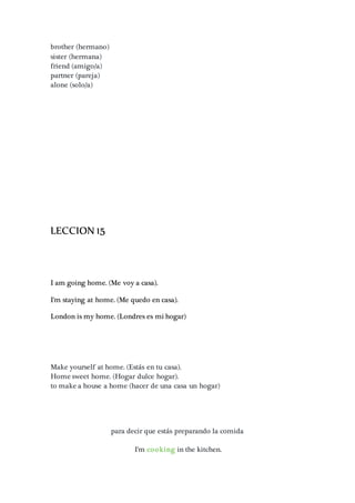 brother (hermano)
sister (hermana)
friend (amigo/a)
partner (pareja)
alone (solo/a)
LECCION 15
I am going home. (Me voy a casa).
I'm staying at home. (Me quedo en casa).
London is my home. (Londres es mi hogar)
Make yourself at home. (Estás en tu casa).
Home sweet home. (Hogar dulce hogar).
to make a house a home (hacer de una casa un hogar)
para decir que estás preparando la comida
I'm cooking in the kitchen.
 