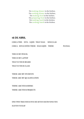 I'm making dinner in the kitchen.
I'm cooking dinner in the kitchen.
I'm making food in the kitchen.
I'm preparing food in the kitchen.
I'm making lunch in the kitchen.
I'm cooking lunch in the kitchen.
16 DE ABRIL
CERCA THIS ESTA LEJOS THAT ESAS SINGULAR
CERCA ESTAS ESTOS THESE ESAS LEJOS THOSE PLURAL
THIS IS MY PENCIL
THIS IS MY LAPTOP
THAT IS YOUR BOARD
THAT IS YOUR CLASS
THESE ARE MY STUDENTS
THESE ARE MY QUALIFICATION
THOSE ARE YOUR BOOKS
THOSE ARE YOUR PROJECTS
ONE TWO TREE FOUR FIVE SIX SEVEN EIGTH NINE TEN
ELEVEN TUELSF
 