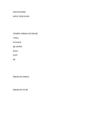 ONE HUNDER
FOUR THOUSAND
TIEMPO, FORMAS DE DECIR
I WILL
O CLOCK
QUARTER
HALF
PAST
OF
PRESENTE SIMPLE
PRESENTE TO BE
 