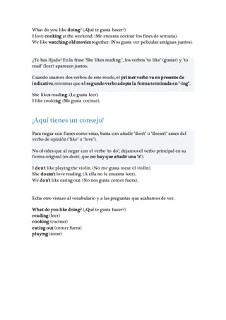 What do you like doing? (¿Qué te gusta hacer?)
I love cooking at the weekend. (Me encanta cocinar los fines de semana).
We like watching old movies together. (Nos gusta ver películas antiguas juntos).
¿Te has fijado? En la frase "She likes reading.", los verbos "to like" (gustar) y "to
read" (leer) aparecen juntos.
Cuando usamos dos verbos de este modo, el primer verbo va en presente de
indicativo, mientras que el segundo verbo adopta la forma terminada en "-ing".
She likes reading. (Le gusta leer).
I like cooking. (Me gusta cocinar).
¡Aquí tienes un consejo!
Para negar con frases como estas, basta con añadir "don't" o "doesn't" antes del
verbo de opinión ("like" o "love").
No olvides que al negar con el verbo "to do", dejamos el verbo principal en su
forma original (es decir, que no hay que añadir una "s").
I don't like playing the violin. (No me gusta tocar el violín).
She doesn't love reading. (A ella no le encanta leer).
We don't like eating out. (No nos gusta comer fuera).
Echa otro vistazo al vocabulario y a las preguntas que acabamos de ver.
What do you like doing? (¿Qué te gusta hacer?)
reading (leer)
cooking (cocinar)
eating out (comer fuera)
playing (tocar)
 
