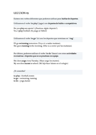 LECCION 19
Existen tres verbos diferentes que podemos utilizar para hablar de deportes.
Utilizamos el verbo "to play" (jugar) con deportes de balón o competitivos.
Do you play any sports? (¿Practicas algún deporte?).
Yes, I play football. (Sí, juego al fútbol)
Utilizamos el verbo "to go" (ir) con los deportes que terminan en "-ing".
I'll go swimming tomorrow. (Voy a ir a nadar mañana).
She goes running in the morning. (Ella va a correr por las mañanas).
Por último, podemos utilizar el verbo "to do" (hacer) con otras actividades
recreativas o deportes que no se practican en equipo.
She does yoga every Tuesday. (Hace yoga los martes).
My son does karate at school. (Mi hijo hace kárate en el colegio)
¿Te acuerdas?
to play + football, tennis
to go + swimming, running
to do + yoga, karate
 