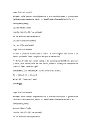 ¡Aquí tienes un consejo!
El verbo "to be" cambia dependiendo de la persona o la cosa de la que estemos
hablando. A continuación, puedes ver las diferentes formas del verbo "to be":
I am (yo soy / estoy)
you are (tú eres / estás)
he / she / it is (él / ella / eso es / está)
we are (nosotros somos / estamos)
you are (vosotros sois/estáis)
they are (ellos son / están)
¡Aquí tienes un consejo!
¡Vamos a aprender nuestro primer verbo! Un verbo expresa una acción o un
estado, y todas las frases completas incluyen al menos uno.
"To be" es el verbo más común en inglés. Lo usamos para identificar a personas
y cosas y dar información. En esta unidad, vamos a usarlo para crear nuestras
primeras frases cortas en inglés.
I am not bad. (No estoy mal/No soy mala/No se me da mal).
He is Michael. (Él es Michael).
We are 25. (Tenemos 25 años).
I am happy.
¡Aquí tienes un consejo!
El verbo "to be" cambia dependiendo de la persona o la cosa de la que estemos
hablando. A continuación, puedes ver las diferentes formas del verbo "to be":
I am (yo soy / estoy)
you are (tú eres / estás)
he / she / it is (él / ella / eso es / está)
we are (nosotros somos / estamos)
 