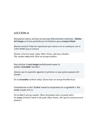 LECCION 21
Para parecer nativo, solo hay un tema que debes dominar realmente... Hablar
del tiempo es el tema preferido por los británicos para romper el hielo.
¡Buenas noticias! Todas las expresiones que vamos a ver se construyen con el
verbo "to be", que ya conoces.
It's nice, it is very sunny today. (Hace bueno, está muy soleado).
The weather was awful. (Hizo un tiempo terrible).
Para referirse al mal tiempo también puede usarse la
palabra "miserable" (horrible).
¡Intenta usar la expresión siguiente la próxima vez que quieras quejarte del
tiempo!
It's so miserable out there today! (¡Fuera hace un tiempo horrible hoy!).
Generalmente se dice "it's hot" cuando la temperatura no es agradable e "it's
warm" cuando sí lo es.
It's too hot, I can't go outside. (Hace demasiado calor, no puedo salir).
It's warm, let's have lunch in the park. (Hace bueno. ¿Por qué no comemos en el
parque?).
 