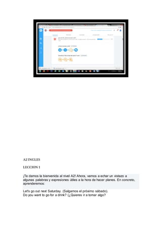 A2 INGLES
LECCION 1
¡Te damos la bienvenida al nivel A2! Ahora, vamos a echar un vistazo a
algunas palabras y expresiones útiles a la hora de hacer planes. En concreto,
aprenderemos:
Let's go out next Saturday. (Salgamos el próximo sábado).
Do you want to go for a drink? (¿Quieres ir a tomar algo?
 