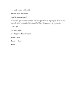 you are (vosotros sois/estáis)
they are (ellos son / están)
¡Aquí tienes un consejo!
¿Recuerdas que es muy común unir dos palabras en inglés para formar una
"short form" o "contraction" (contracción)? Para ello, usamos un apóstrofo.
I am = I'm
you are = you're
he / she / it is = he's / she's / it's
we are = we're
they are = they're
Anexo
 
