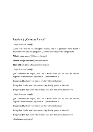 Leccion 3 ¿Cómo te llamas?
¡Aquí tienes un consejo!
Ahora que conoces los conceptos básicos, vamos a practicar cómo hacer y
responder tres sencillas preguntas. ¡Ya sabes cómo responder a la primera!
What's your name? (¿Cómo te llamas?)
Where are you from? (¿De dónde eres?)
How old are you? (¿Cuántos años tienes?)
¡Aquí tienes un consejo!
¿Te acuerdas? En inglés, "I'm..." es la forma más fácil de decir tu nombre.
Significa lo mismo que "My name is..." (mi nombre es...).
Benjamin: Hi, what's your name? (¡Hola! ¿Cómo te llamas?)
Emily: I'm Emily, what's your name? (Soy Emily, ¿cómo te llamas?)
Benjamin: I'm Benjamin. Nice to meet you! (Soy Benjamin. ¡Encantado!))
¡Aquí tienes un consejo!
¿Te acuerdas? En inglés, "I'm..." es la forma más fácil de decir tu nombre.
Significa lo mismo que "My name is..." (mi nombre es...).
Benjamin: Hi, what's your name? (¡Hola! ¿Cómo te llamas?)
Emily: I'm Emily, what's your name? (Soy Emily, ¿cómo te llamas?)
Benjamin: I'm Benjamin. Nice to meet you! (Soy Benjamin. ¡Encantado!))
¡Aquí tienes un consejo!
 