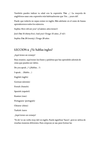 También puedes indicar tu edad con la expresión "I'm ...". La mayoría de
anglófonos usan esta expresión más habitualmente que "I'm ... years old".
Puede que todavía no sepas contar en inglés. Más adelante en el curso de busuu
aprenderemos todos los números.
Sophia: How old are you? (¿Cuántos años tienes?)
Joel: I'm 35 (thirty-five). And you? (Tengo 35 años. ¿Y tú?)
Sophia: I'm 20 (twenty). (Tengo 20 años
LECCION 4 ¿Tú hablas ingles?
¡Aquí tienes un consejo!
Para resumir, aquí tienes las frases y palabras que has aprendido además de
otras que pueden ser útiles.
Do you speak ...? (¿Hablas…?)
I speak… (Hablo…)
English (inglés)
German (alemán)
French (francés)
Spanish (español)
Russian (ruso)
Portuguese (portugués)
Chinese (chino)
Turkish (turco
¡Aquí tienes un consejo!
"To do" es un verbo muy útil en inglés. Puede significar "hacer", pero se utiliza de
muchas maneras diferentes. Para empezar, se usa para formar las
 