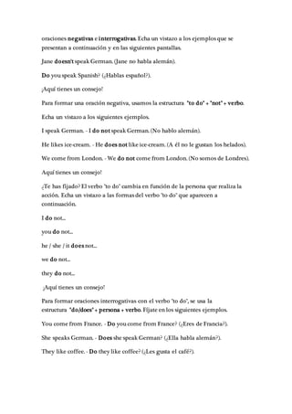 oraciones negativas e interrogativas. Echa un vistazo a los ejemplos que se
presentan a continuación y en las siguientes pantallas.
Jane doesn't speak German. (Jane no habla alemán).
Do you speak Spanish? (¿Hablas español?).
¡Aquí tienes un consejo!
Para formar una oración negativa, usamos la estructura "to do" + "not" + verbo.
Echa un vistazo a los siguientes ejemplos.
I speak German. - I do not speak German. (No hablo alemán).
He likes ice-cream. - He does not like ice-cream. (A él no le gustan los helados).
We come from London. - We do not come from London. (No somos de Londres).
Aquí tienes un consejo!
¿Te has fijado? El verbo "to do" cambia en función de la persona que realiza la
acción. Echa un vistazo a las formas del verbo "to do" que aparecen a
continuación.
I do not...
you do not...
he / she / it does not...
we do not...
they do not...
¡Aquí tienes un consejo!
Para formar oraciones interrogativas con el verbo "to do", se usa la
estructura "do/does" + persona + verbo. Fíjate en los siguientes ejemplos.
You come from France. - Do you come from France? (¿Eres de Francia?).
She speaks German. - Does she speak German? (¿Ella habla alemán?).
They like coffee. - Do they like coffee? (¿Les gusta el café?).
 