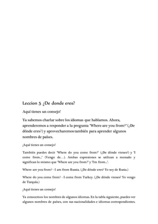 Leccion 5 ¿De donde eres?
Aquí tienes un consejo!
Ya sabemos charlar sobre los idiomas que hablamos. Ahora,
aprenderemos a responder a la pregunta "Where are you from?"(¿De
dónde eres?) y aprovecharemos también para aprender algunos
nombres de países.
¡Aquí tienes un consejo!
También puedes decir "Where do you come from?" (¿De dónde vienes?) y "I
come from..." (Vengo de…). Ambas expresiones se utilizan a menudo y
significan lo mismo que "Where are you from?" y "I'm from...".
Where are you from? - I am from Russia. (¿De dónde eres? Yo soy de Rusia.)
Where do you come from? - I come from Turkey. (¿De dónde vienes? Yo vengo
de Turquía.)
¡Aquí tienes un consejo!
Ya conocemos los nombres de algunos idiomas. En la tabla siguiente, puedes ver
algunos nombres de países, con sus nacionalidades e idiomas correspondientes.
 