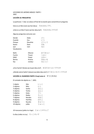 LECCIONES DE JAPONES BÁSICO PARTE I
JAGC
LECCIÓN 10: PREGUNTAS

La partícula か (ka): se coloca al final de la oración para convertirla en pregunta:

Este es un libro (sore wa hon desu)   それはほんです。

¿Este es un libro? (sore wa hon desu ka?) それわほんですか?

Algunas preguntas comunes son:

Donde                 Doko                どこ
Cuando                Itsu                いつ
Porque                Doushite            どうして
Quien                 Dare                だれ
que                   nani                なに
Vocabulario:

Baño                      Otearai         おてあらい
Fuerte                    Tsuyoi          つよい
Débil                     Yowai           よわい
Bonito                    Kireina         きれいな
feo                       minikui         みにくい


¿Eres fuerte? (Anata wa tsuyoi desu ka?) あなたはつよいですか?

¿Dónde está el baño? (otearai wa doko desu ka?) おてあらいわどこですか?

LECCIÓN 11: NUMEROS PARTE 2 Suuji sono ni すうじそのに

El contador de objetos es こ (KO):

1 objeto            Ikko              いっこ
2 objetos           Niko              にこ
3 objetos           Sanko             さんこ
4 objetos           Yonko             よんこ
5 objetos           Goko              ごこ
6 objetos           Rokko             ろっこ
7 objetos           Nanako            ななこ
8 objetos           Hachiko           はちこ
9 objetos           Kyuuko            きゅうこ
10 objetos          jukko             じゅっこ


10 manzanas (jukko no ringo) じゅっこのりんご

6 sillas (rokko no isu)    ろっこのいす


                                                  6
 