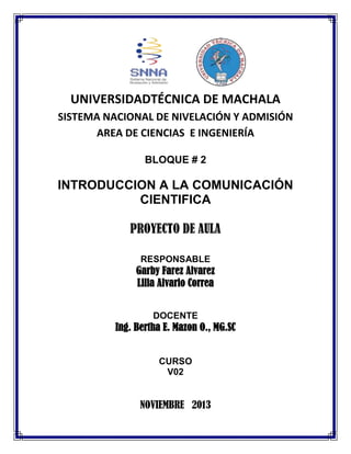 UNIVERSIDADTÉCNICA DE MACHALA
SISTEMA NACIONAL DE NIVELACIÓN Y ADMISIÓN
AREA DE CIENCIAS E INGENIERÍA
BLOQUE # 2

INTRODUCCION A LA COMUNICACIÓN
CIENTIFICA
PROYECTO DE AULA
RESPONSABLE

Garby Farez Alvarez
Lilia Alvario Correa
DOCENTE

Ing. Bertha E. Mazon O., MG.SC
CURSO
V02

NOVIEMBRE 2013

 