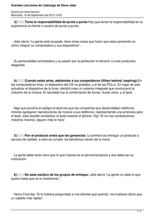 Grandes Lecciones de Liderazgo de Steve Jobs
Escrito por Administrator
Miércoles, 12 de Septiembre de 2012 19:02
3)    Toma la responsabilidad de punta a punta:Hay que tomar la responsabilidad en la
experiencia al cliente o usuario de punta a punta.
Jobs decía “La gente está ocupada, tiene otras cosas que hacer que estar pensando en
cómo integrar su computadora y sus dispositivos”.
Su personalidad controladora y su pasión por la perfección lo llevaron a crear productos
elegantes.
4)    Cuando estés atrás, adelántate a tus competidores (When behind, leapfrog):En
las computadoras Imac, el dispositivo del CD no grababa, y el de las PCs si. En lugar de solo
actualizar el dispositivo de la Imac, decidió crear un sistema integrado que revolucionó la
industria de la música. El resultado fue la combinación de Itunes, Itunes store, y el Ipod.
Algo que pondría en peligro al Ipod era que las compañías que desarrollaban teléfonos
móviles agregaran reproductores de música a sus teléfonos, representando una amenaza para
el Ipod. Jobs decidió canibalizar al Ipod creando el Iphone. Dijo “Si no nos canibalizamos
nosotros mismos, alguien más lo hará”.
5)    Pon el producto antes que las ganancias: Lo primero es entregar un producto o
servicio de calidad, si esto se cumple, los beneficios vienen de la mano.
La gente debe tener claro que lo que importa es el servicio/producto y eso debe ser su
motivación.
6)    No seas esclavo de los grupos de enfoque: Jobs decía “La gente no sabe lo que
quiere hasta que se lo mostremos”,
Henry Ford dijo “Si le hubiera preguntado a mis clientes qué querían, me hubieran dicho que
un caballo más rápido”.
2 / 4
 