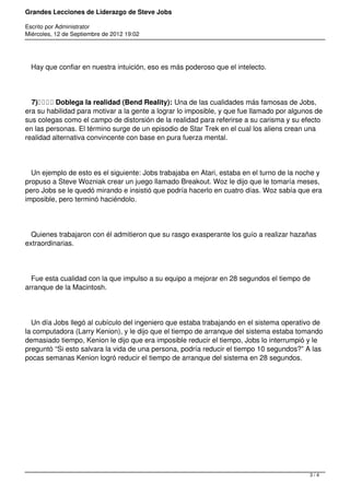 Grandes Lecciones de Liderazgo de Steve Jobs
Escrito por Administrator
Miércoles, 12 de Septiembre de 2012 19:02
Hay que confiar en nuestra intuición, eso es más poderoso que el intelecto.
7)    Doblega la realidad (Bend Reality): Una de las cualidades más famosas de Jobs,
era su habilidad para motivar a la gente a lograr lo imposible, y que fue llamado por algunos de
sus colegas como el campo de distorsión de la realidad para referirse a su carisma y su efecto
en las personas. El término surge de un episodio de Star Trek en el cual los aliens crean una
realidad alternativa convincente con base en pura fuerza mental.
Un ejemplo de esto es el siguiente: Jobs trabajaba en Atari, estaba en el turno de la noche y
propuso a Steve Wozniak crear un juego llamado Breakout. Woz le dijo que le tomaría meses,
pero Jobs se le quedó mirando e insistió que podría hacerlo en cuatro días. Woz sabía que era
imposible, pero terminó haciéndolo.
Quienes trabajaron con él admitieron que su rasgo exasperante los guío a realizar hazañas
extraordinarias.
Fue esta cualidad con la que impulso a su equipo a mejorar en 28 segundos el tiempo de
arranque de la Macintosh.
Un día Jobs llegó al cubículo del ingeniero que estaba trabajando en el sistema operativo de
la computadora (Larry Kenion), y le dijo que el tiempo de arranque del sistema estaba tomando
demasiado tiempo, Kenion le dijo que era imposible reducir el tiempo, Jobs lo interrumpió y le
preguntó “Si esto salvara la vida de una persona, podría reducir el tiempo 10 segundos?” A las
pocas semanas Kenion logró reducir el tiempo de arranque del sistema en 28 segundos.
 
 
3 / 4
 