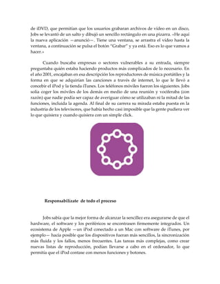de iDVD, que permitían que los usuarios grabaran archivos de vídeo en un disco,
Jobs se levantó de un salto y dibujó un sencillo rectángulo en una pizarra. «He aquí
la nueva aplicación —anunció—. Tiene una ventana, se arrastra el vídeo hasta la
ventana, a continuación se pulsa el botón “Grabar” y ya est{. Eso es lo que vamos a
hacer.»
Cuando buscaba empresas o sectores vulnerables a su entrada, siempre
preguntaba quién estaba haciendo productos más complicados de lo necesario. En
el año 2001, encajaban en esa descripción los reproductores de música portátiles y la
forma en que se adquirían las canciones a través de internet, lo que le llevó a
concebir el iPod y la tienda iTunes. Los teléfonos móviles fueron los siguientes. Jobs
solía coger los móviles de los demás en medio de una reunión y vociferaba (con
razón) que nadie podía ser capaz de averiguar cómo se utilizaban ni la mitad de las
funciones, incluida la agenda. Al final de su carrera su mirada estaba puesta en la
industria de los televisores, que había hecho casi imposible que la gente pudiera ver
lo que quisiera y cuando quisiera con un simple click.
Responsabilízate de todo el proceso
Jobs sabía que la mejor forma de alcanzar la sencillez era asegurarse de que el
hardware, el software y los periféricos se encontrasen firmemente integrados. Un
ecosistema de Apple —un iPod conectado a un Mac con software de iTunes, por
ejemplo— hacía posible que los dispositivos fueran más sencillos, la sincronización
más fluida y los fallos, menos frecuentes. Las tareas más complejas, como crear
nuevas listas de reproducción, podían llevarse a cabo en el ordenador, lo que
permitía que el iPod contase con menos funciones y botones.
 