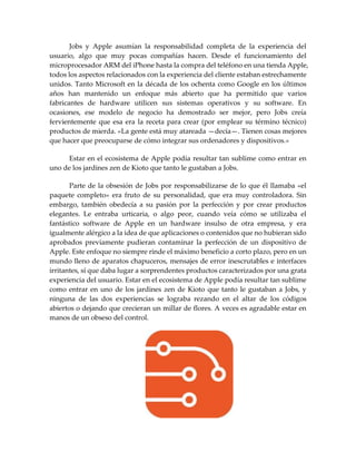 Jobs y Apple asumían la responsabilidad completa de la experiencia del
usuario, algo que muy pocas compañías hacen. Desde el funcionamiento del
microprocesador ARM del iPhone hasta la compra del teléfono en una tienda Apple,
todos los aspectos relacionados con la experiencia del cliente estaban estrechamente
unidos. Tanto Microsoft en la década de los ochenta como Google en los últimos
años han mantenido un enfoque más abierto que ha permitido que varios
fabricantes de hardware utilicen sus sistemas operativos y su software. En
ocasiones, ese modelo de negocio ha demostrado ser mejor, pero Jobs creía
fervientemente que esa era la receta para crear (por emplear su término técnico)
productos de mierda. «La gente está muy atareada —decía—. Tienen cosas mejores
que hacer que preocuparse de cómo integrar sus ordenadores y dispositivos.»
Estar en el ecosistema de Apple podía resultar tan sublime como entrar en
uno de los jardines zen de Kioto que tanto le gustaban a Jobs.
Parte de la obsesión de Jobs por responsabilizarse de lo que él llamaba «el
paquete completo» era fruto de su personalidad, que era muy controladora. Sin
embargo, también obedecía a su pasión por la perfección y por crear productos
elegantes. Le entraba urticaria, o algo peor, cuando veía cómo se utilizaba el
fantástico software de Apple en un hardware insulso de otra empresa, y era
igualmente alérgico a la idea de que aplicaciones o contenidos que no hubieran sido
aprobados previamente pudieran contaminar la perfección de un dispositivo de
Apple. Este enfoque no siempre rinde el máximo beneficio a corto plazo, pero en un
mundo lleno de aparatos chapuceros, mensajes de error inescrutables e interfaces
irritantes, sí que daba lugar a sorprendentes productos caracterizados por una grata
experiencia del usuario. Estar en el ecosistema de Apple podía resultar tan sublime
como entrar en uno de los jardines zen de Kioto que tanto le gustaban a Jobs, y
ninguna de las dos experiencias se lograba rezando en el altar de los códigos
abiertos o dejando que crecieran un millar de flores. A veces es agradable estar en
manos de un obseso del control.
 
